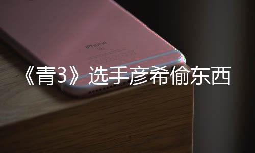选手西视光 偷东偷戒频曝直播指青回应彦希彦希