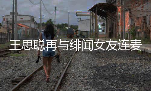 系娜什麦 么关王思闻女王思聪再聪和与绯友连宋美