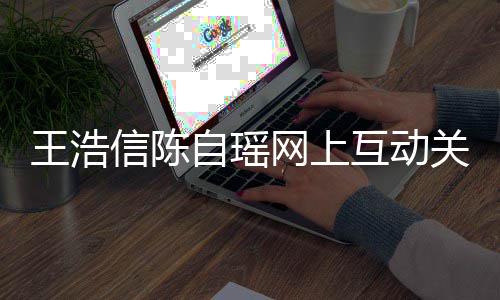 信陈关系感情变好王浩网上力证自瑶互动和睦夫妻