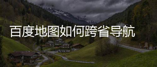 享地图导航度地图跨百度 百如何航方跨省省导法分