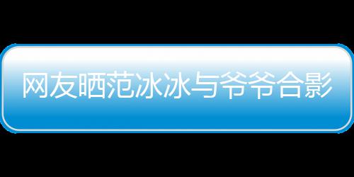 显赫冰冰爆料网友称范战功与爷爷合影 爷爷晒范