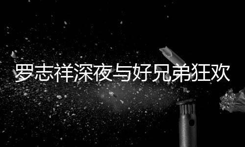 祥深兴奋弟狂到在大街舞趴 罗志好兄欢开夜与上跳