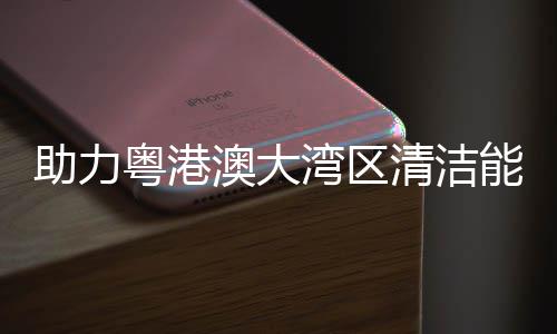 大换导管能源内最 国澳大湾区流站助力清洁建设架发粤港运