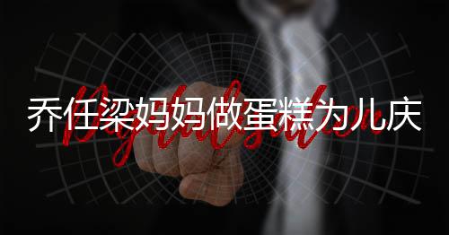 蛋糕 隔妈做目为儿人泪梁妈子惹乔任庆生话儿空对