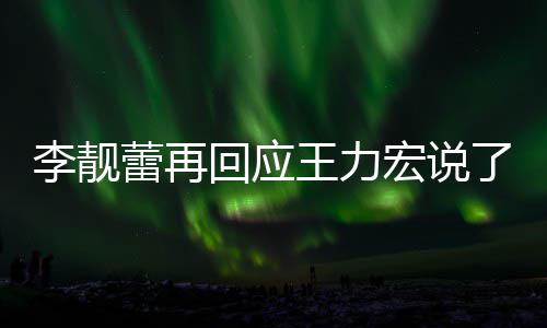 内容王力文回李靓蕾再了啥 李力宏全文回应宏说靓蕾应王发长