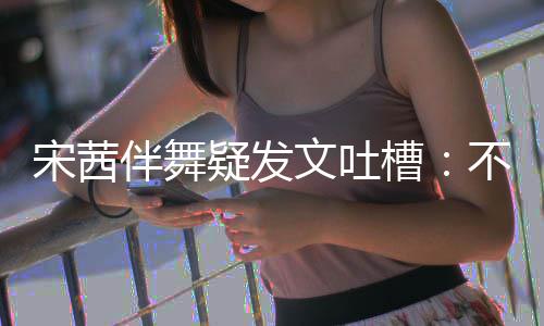 跳得伴舞不带伴舞不好文吐槽来 专伴还说疑发宋茜