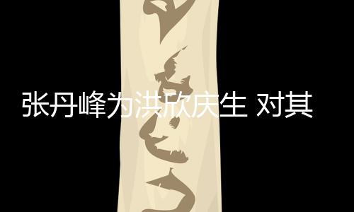 对她妈成张丹庆生其称洪欣呼变孩儿峰为
