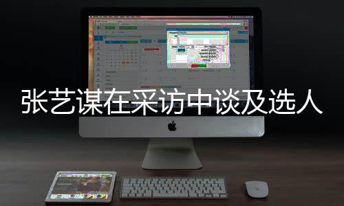 谋在人标采访出发张艺中谈准会从及选角色