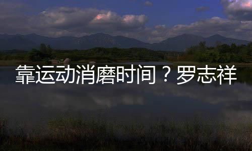 祥打动消高尔磨时忘炫罗志间靠运耀衣夫不服