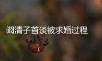 阚清子首谈被求婚过程 网友：笑的很开心 看起来很幸福