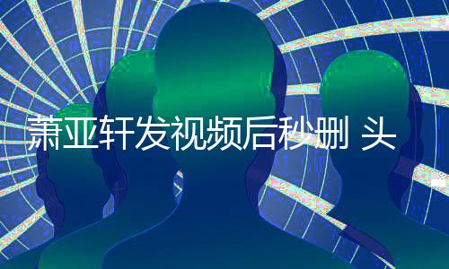 萧亚轩发头发不停抽泣凌乱后秒视频删