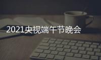 2021央视端午节晚会直播时间 端午晚会几点什么时候开始时间